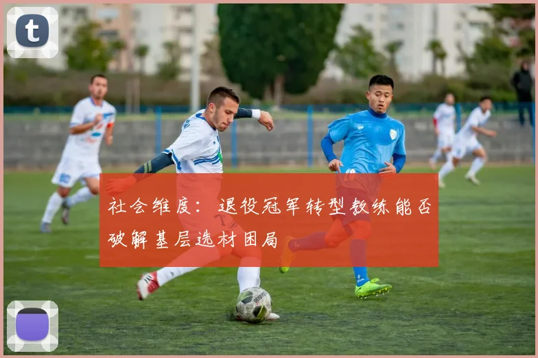社会维度：退役冠军转型教练能否破解基层选材困局