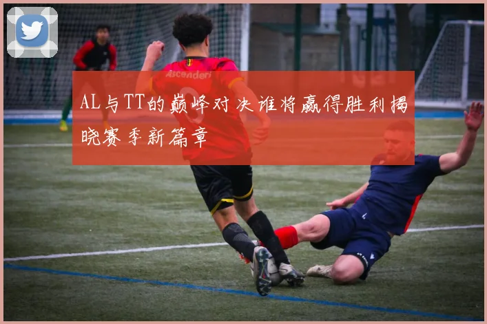 AL与TT的巅峰对决谁将赢得胜利揭晓赛季新篇章