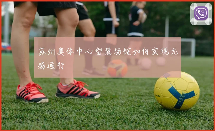 苏州奥体中心智慧场馆如何实现无感通行