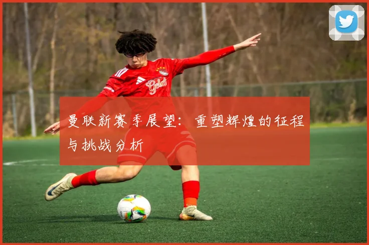 曼联新赛季展望：重塑辉煌的征程与挑战分析