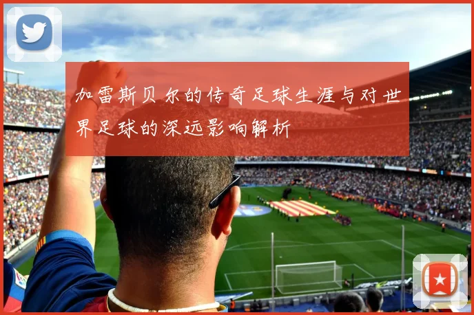 加雷斯贝尔的传奇足球生涯与对世界足球的深远影响解析