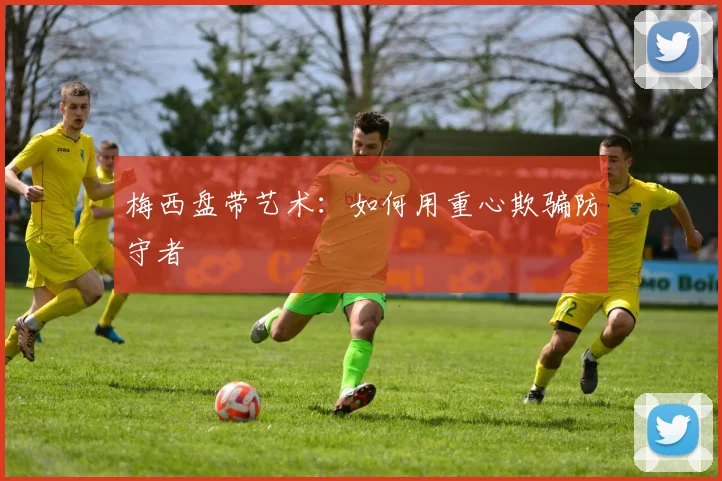 梅西盘带艺术：如何用重心欺骗防守者