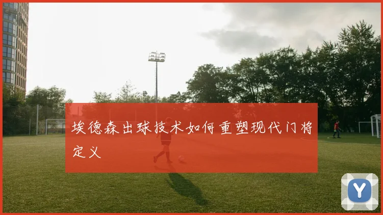 埃德森出球技术如何重塑现代门将定义