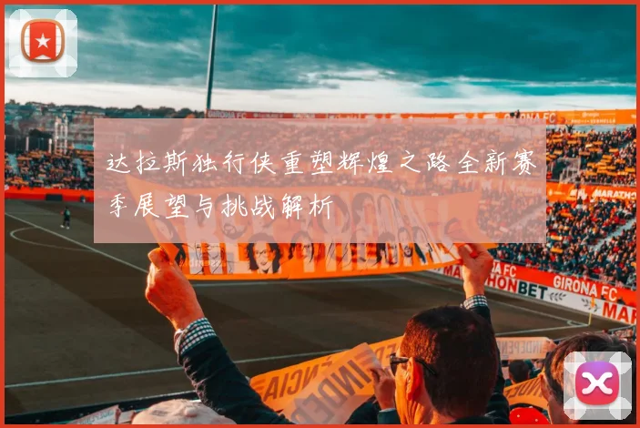 达拉斯独行侠重塑辉煌之路全新赛季展望与挑战解析