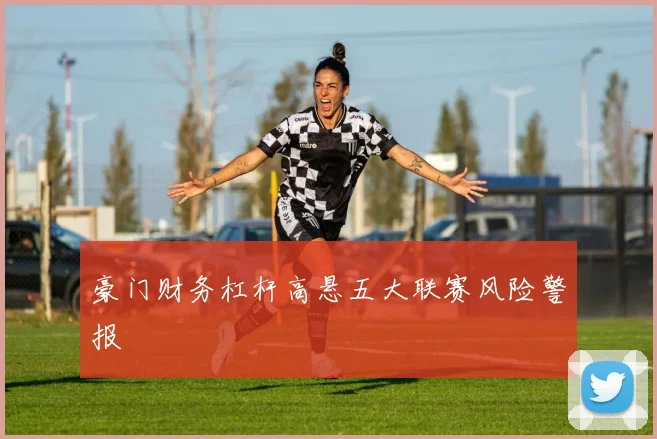 豪门财务杠杆高悬五大联赛风险警报