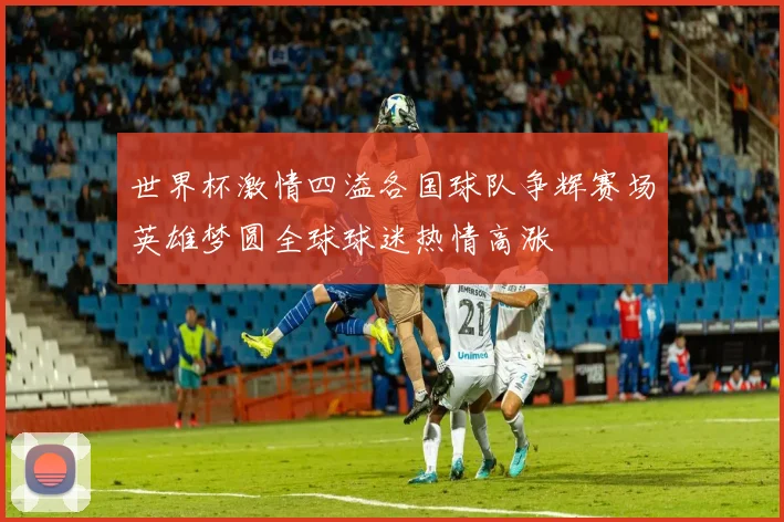 世界杯激情四溢各国球队争辉赛场英雄梦圆全球球迷热情高涨