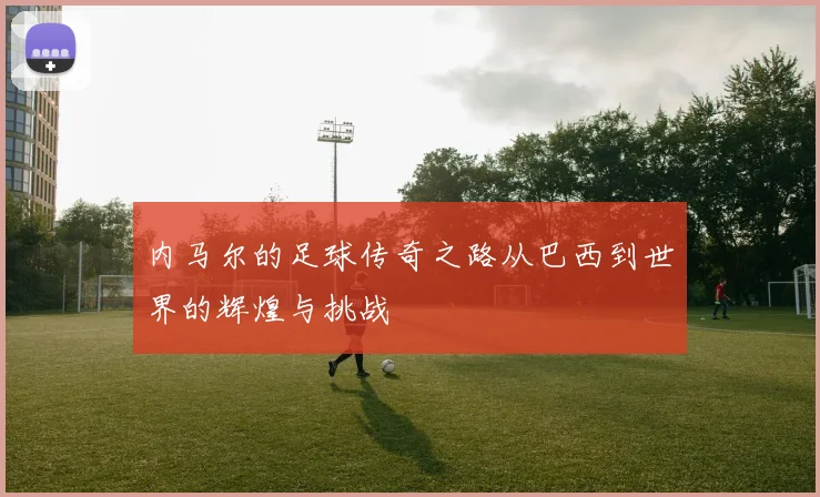内马尔的足球传奇之路从巴西到世界的辉煌与挑战
