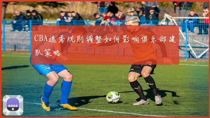 CBA选秀规则调整如何影响俱乐部建队策略